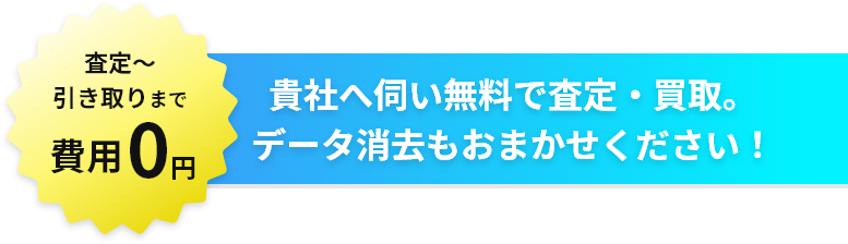 査定～引き取りまで費用0円！貴社へ伺い無料で査定・買取。データ消去もおまかせ下さい！