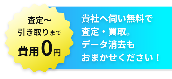 査定～引き取りまで費用0円！貴社へ伺い無料で査定・買取。データ消去もおまかせ下さい！